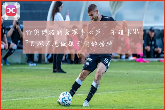 伦德博格新秀赛季心声：不追求MVP目标只愿做孩子们的榜样