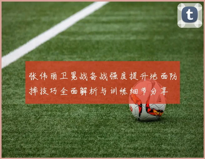 张伟丽卫冕战备战强度提升地面防摔技巧全面解析与训练细节分享
