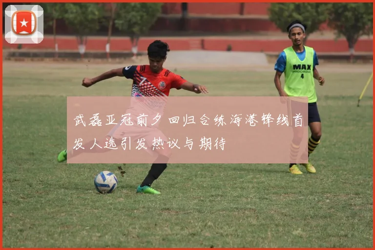武磊亚冠前夕回归合练海港锋线首发人选引发热议与期待