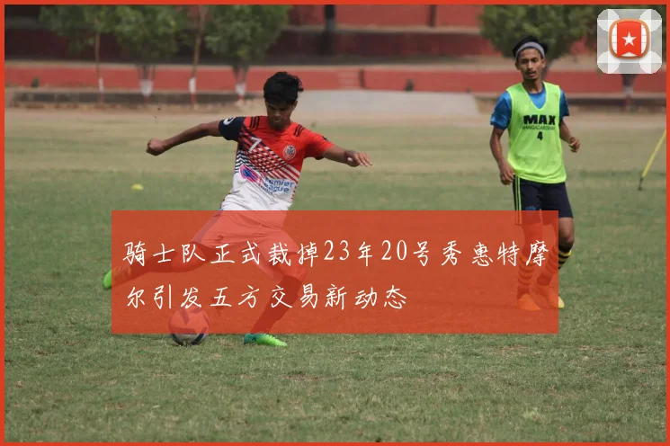 骑士队正式裁掉23年20号秀惠特摩尔引发五方交易新动态